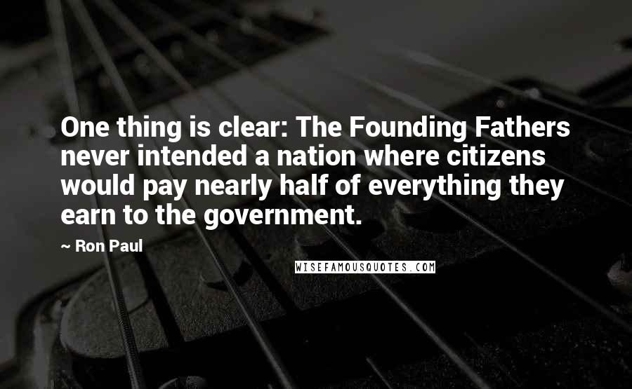 Ron Paul Quotes: One thing is clear: The Founding Fathers never intended a nation where citizens would pay nearly half of everything they earn to the government.