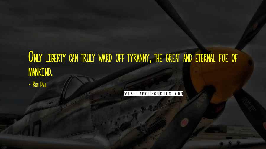 Ron Paul Quotes: Only liberty can truly ward off tyranny, the great and eternal foe of mankind.