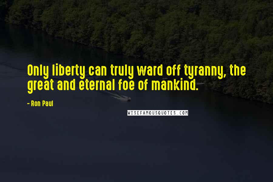 Ron Paul Quotes: Only liberty can truly ward off tyranny, the great and eternal foe of mankind.