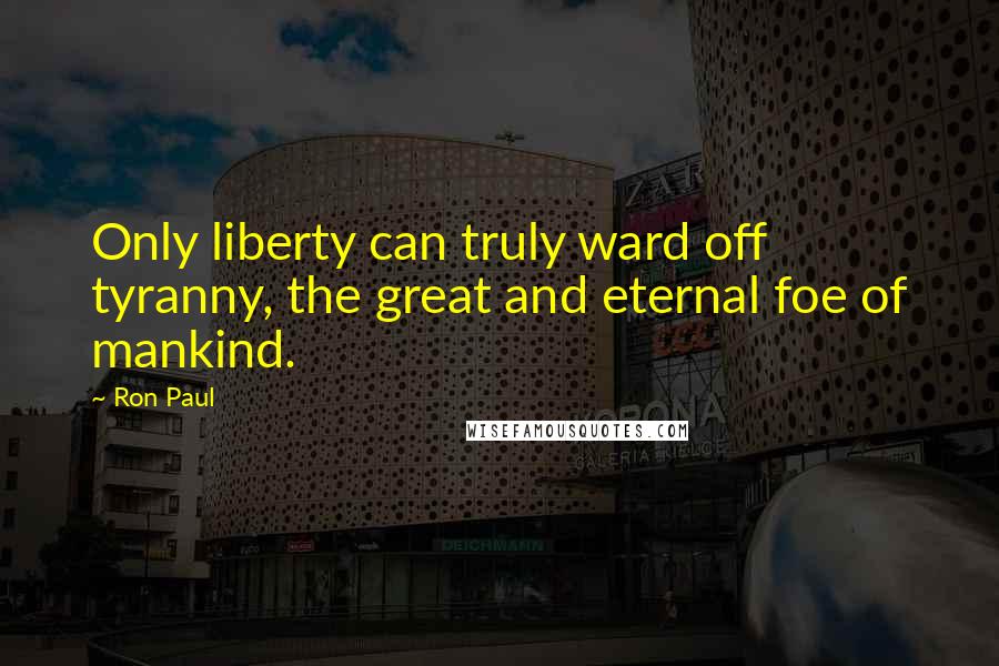 Ron Paul Quotes: Only liberty can truly ward off tyranny, the great and eternal foe of mankind.