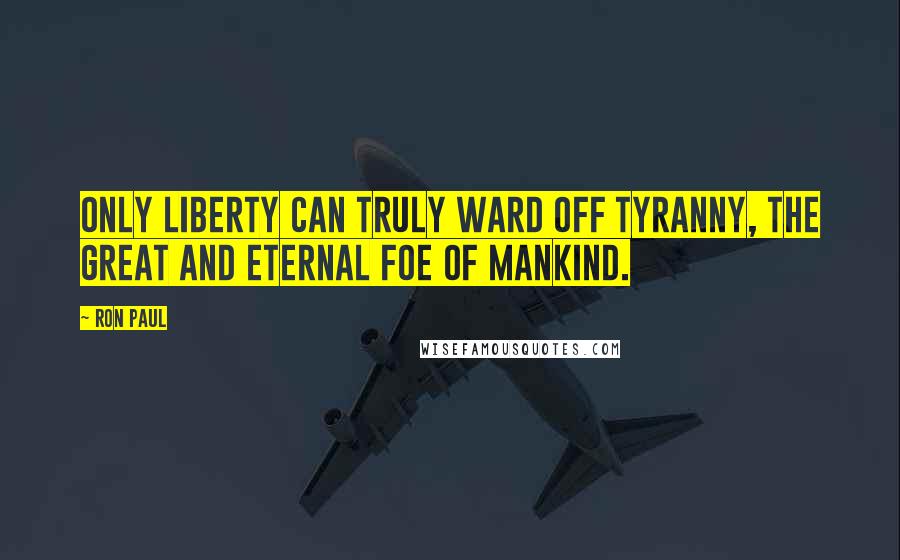 Ron Paul Quotes: Only liberty can truly ward off tyranny, the great and eternal foe of mankind.