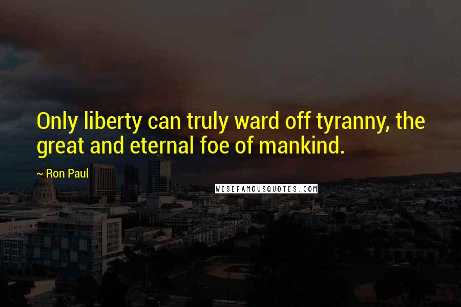 Ron Paul Quotes: Only liberty can truly ward off tyranny, the great and eternal foe of mankind.