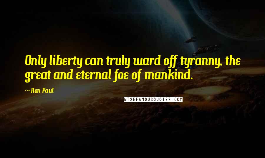 Ron Paul Quotes: Only liberty can truly ward off tyranny, the great and eternal foe of mankind.