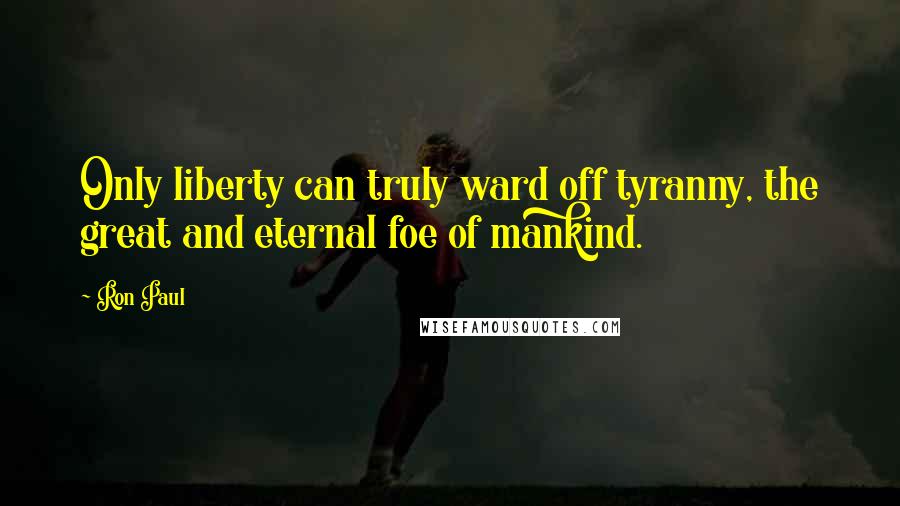 Ron Paul Quotes: Only liberty can truly ward off tyranny, the great and eternal foe of mankind.