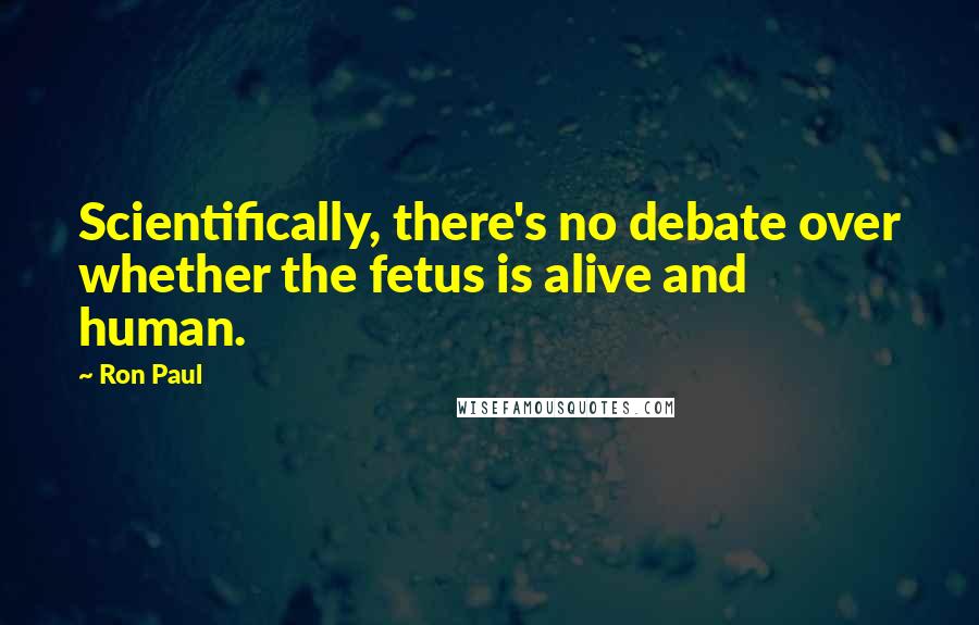 Ron Paul Quotes: Scientifically, there's no debate over whether the fetus is alive and human.