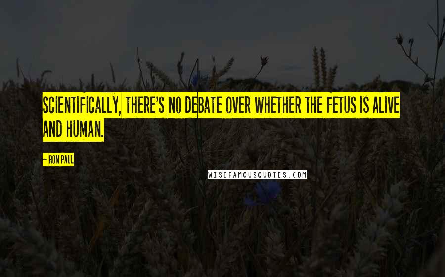 Ron Paul Quotes: Scientifically, there's no debate over whether the fetus is alive and human.