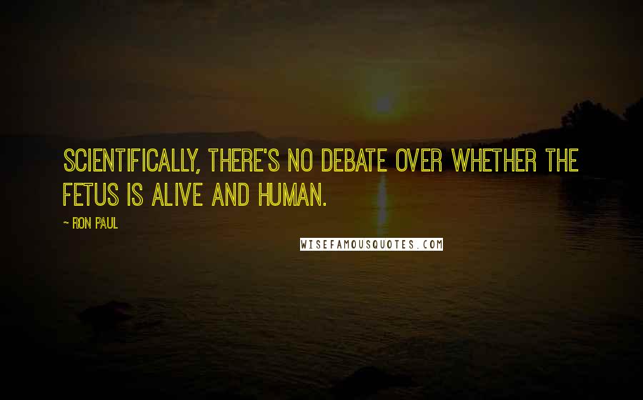 Ron Paul Quotes: Scientifically, there's no debate over whether the fetus is alive and human.