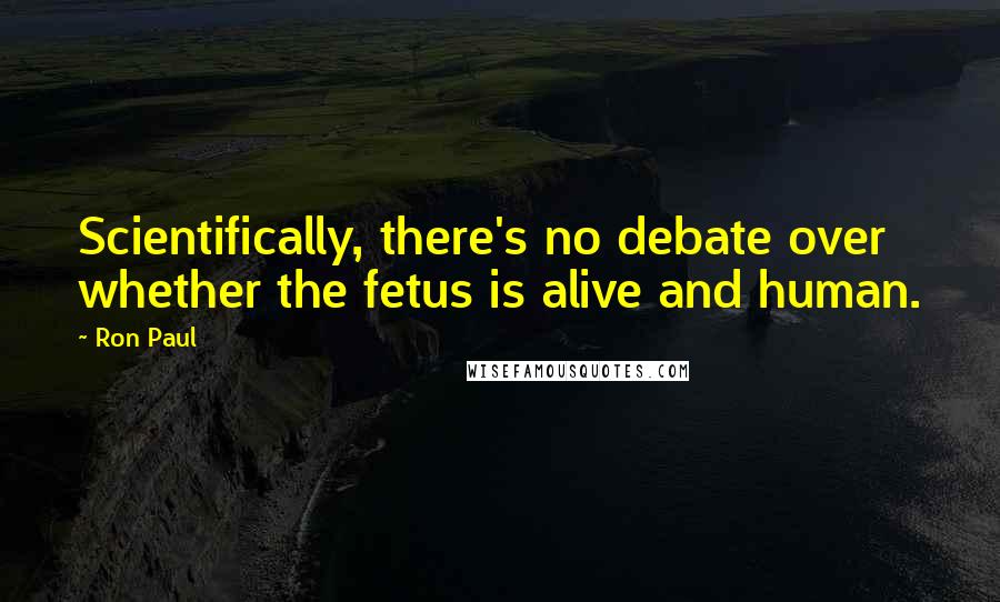 Ron Paul Quotes: Scientifically, there's no debate over whether the fetus is alive and human.