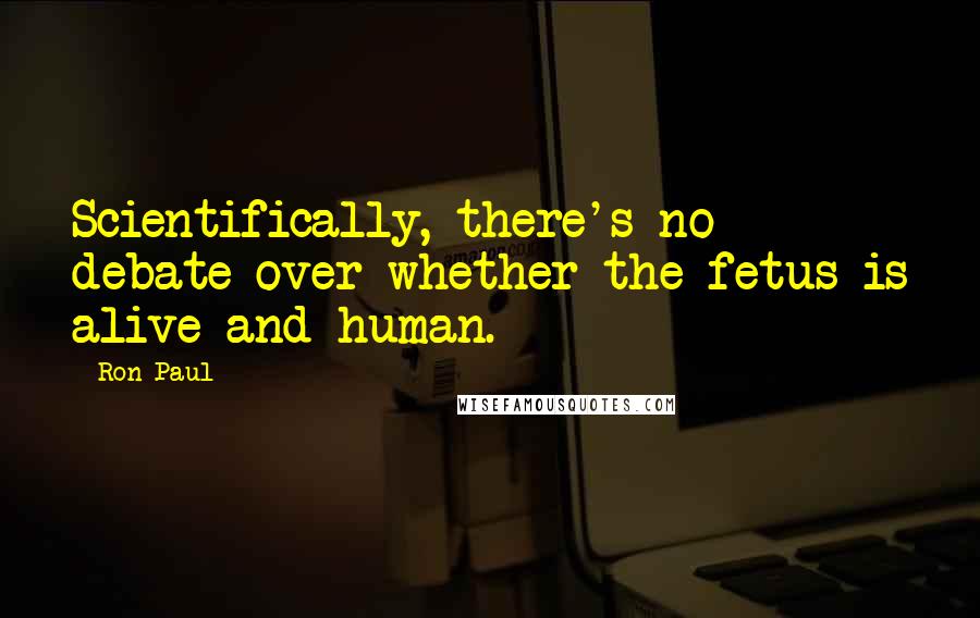 Ron Paul Quotes: Scientifically, there's no debate over whether the fetus is alive and human.