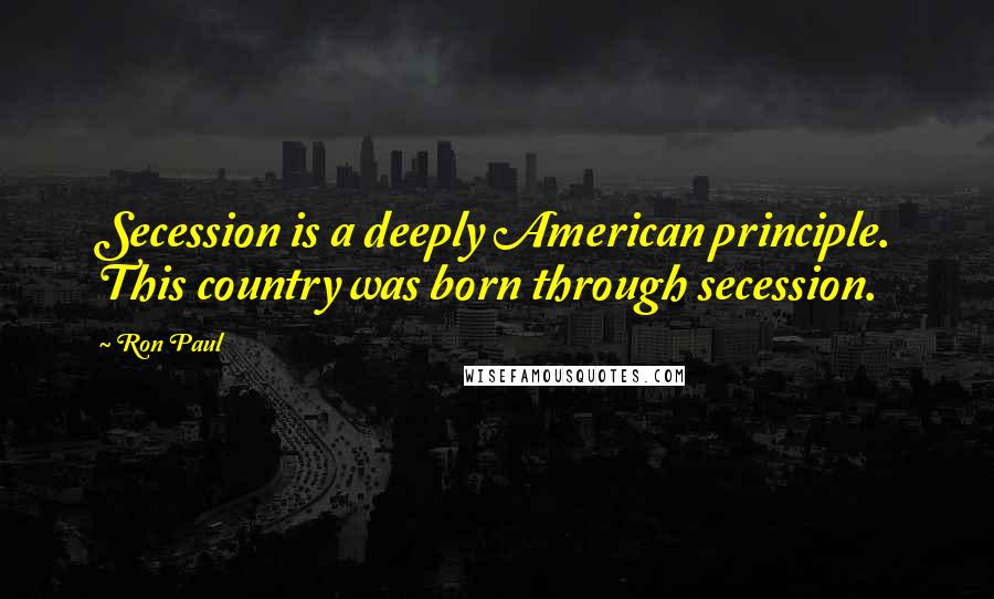 Ron Paul Quotes: Secession is a deeply American principle. This country was born through secession.