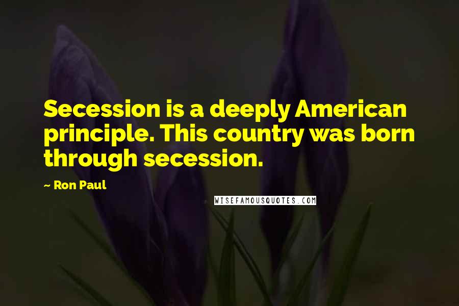 Ron Paul Quotes: Secession is a deeply American principle. This country was born through secession.