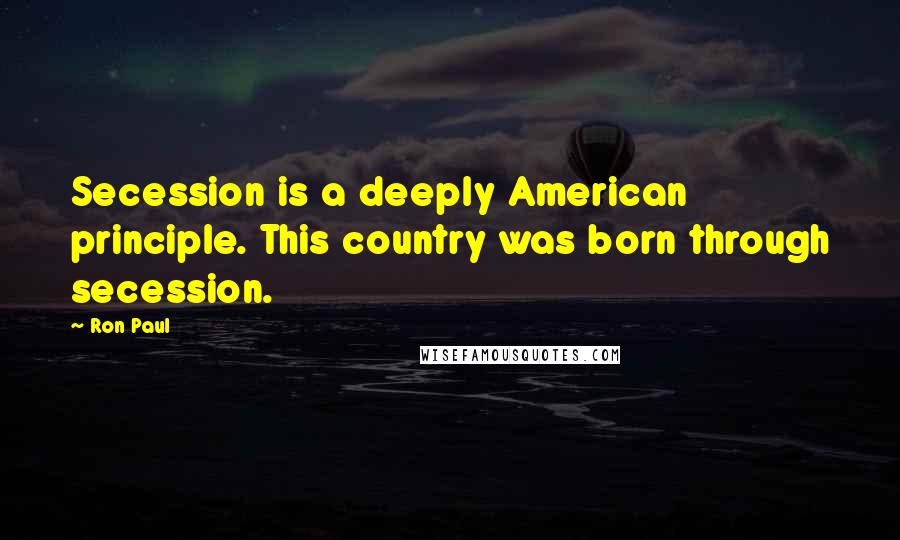 Ron Paul Quotes: Secession is a deeply American principle. This country was born through secession.