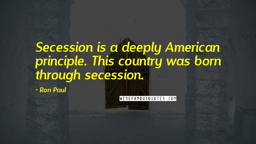 Ron Paul Quotes: Secession is a deeply American principle. This country was born through secession.