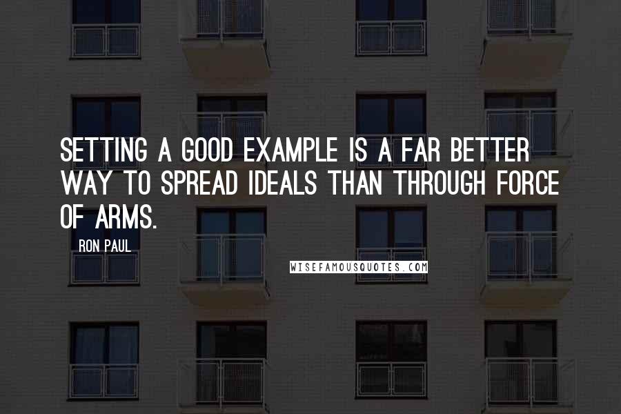 Ron Paul Quotes: Setting a good example is a far better way to spread ideals than through force of arms.