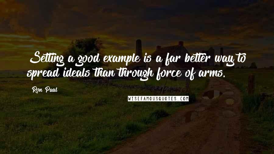 Ron Paul Quotes: Setting a good example is a far better way to spread ideals than through force of arms.