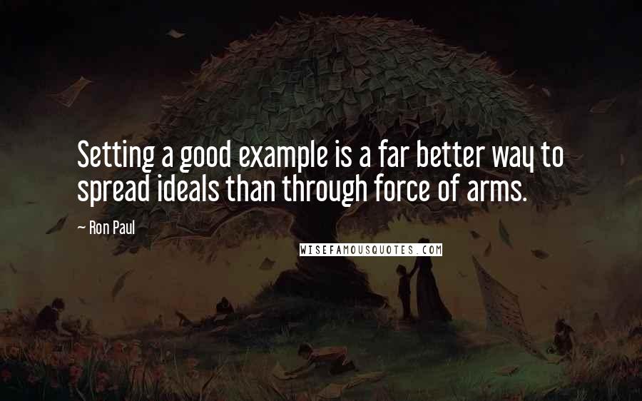 Ron Paul Quotes: Setting a good example is a far better way to spread ideals than through force of arms.