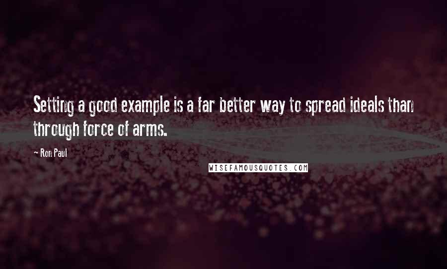 Ron Paul Quotes: Setting a good example is a far better way to spread ideals than through force of arms.