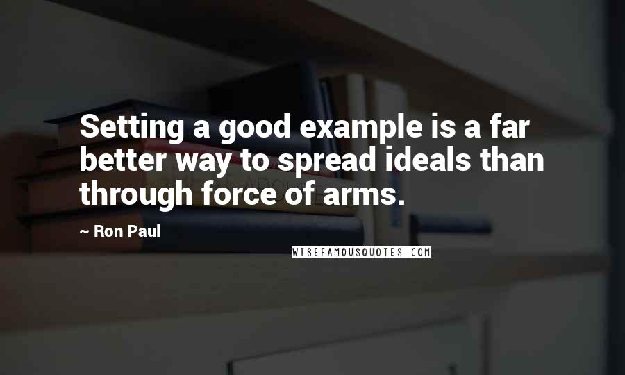 Ron Paul Quotes: Setting a good example is a far better way to spread ideals than through force of arms.