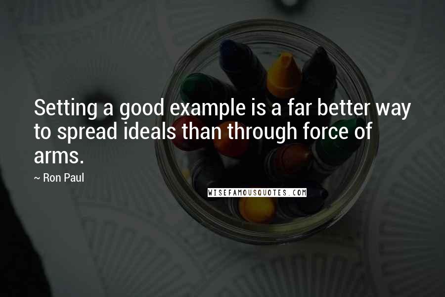 Ron Paul Quotes: Setting a good example is a far better way to spread ideals than through force of arms.