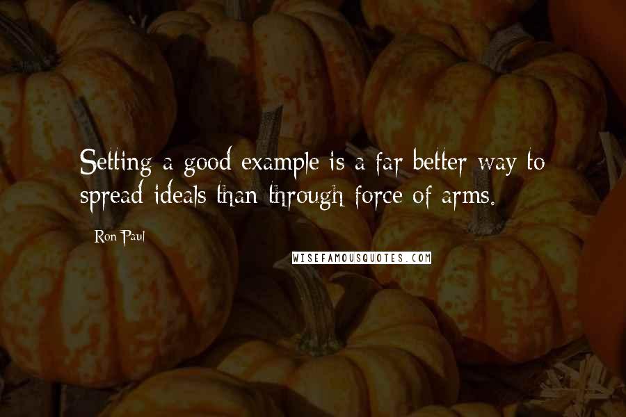 Ron Paul Quotes: Setting a good example is a far better way to spread ideals than through force of arms.