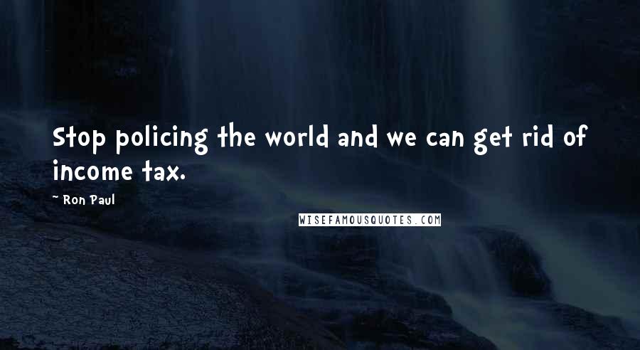 Ron Paul Quotes: Stop policing the world and we can get rid of income tax.