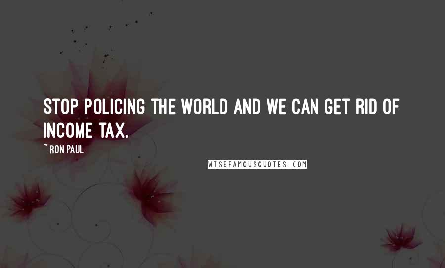 Ron Paul Quotes: Stop policing the world and we can get rid of income tax.