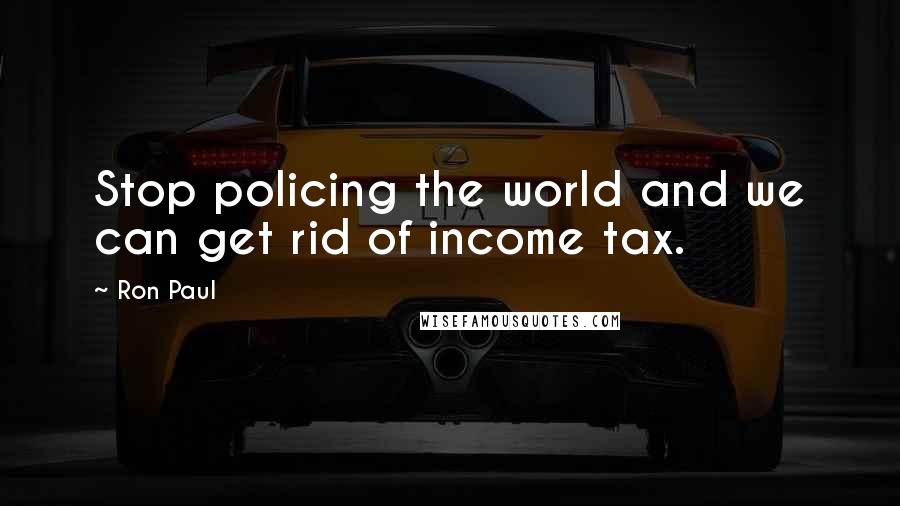 Ron Paul Quotes: Stop policing the world and we can get rid of income tax.