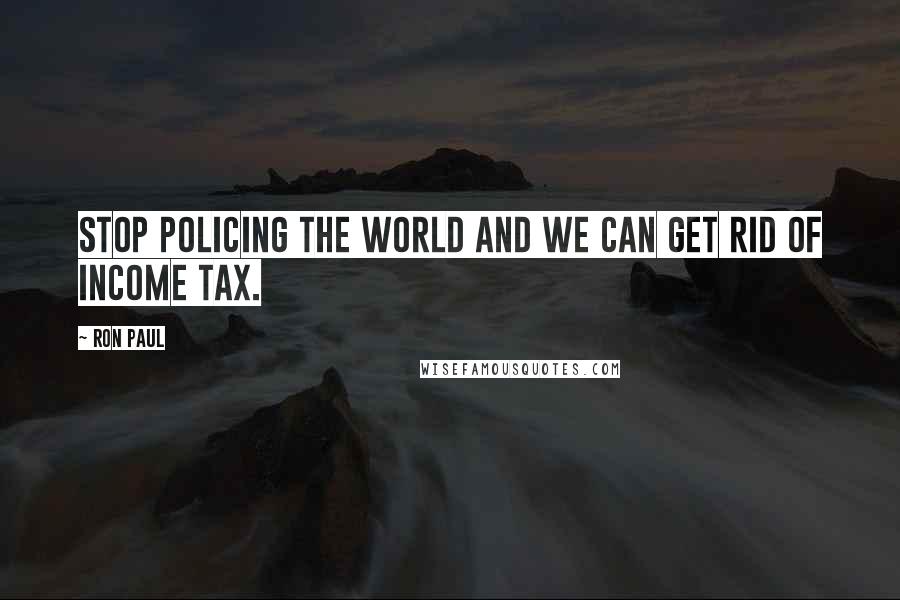 Ron Paul Quotes: Stop policing the world and we can get rid of income tax.