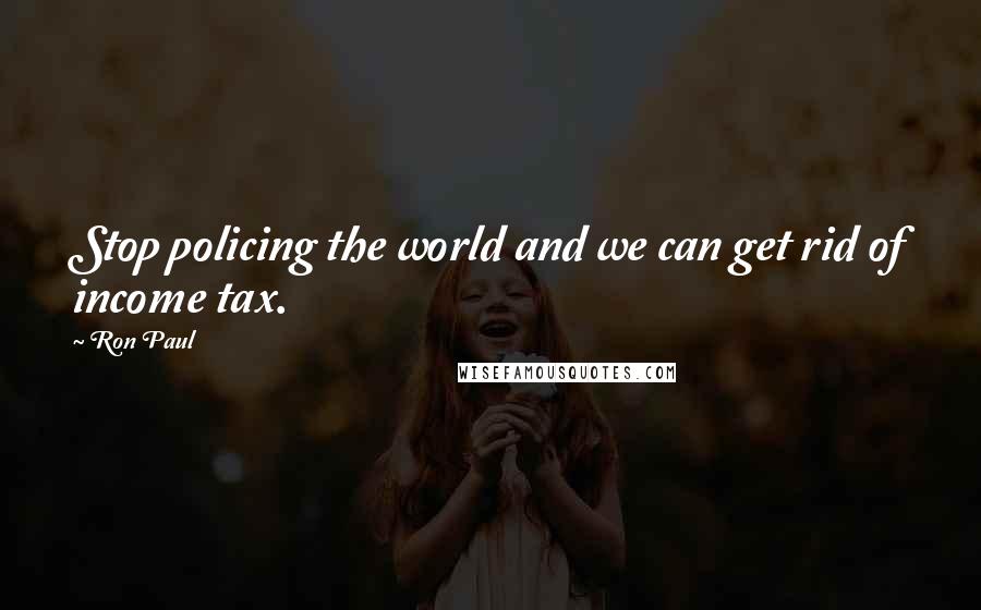Ron Paul Quotes: Stop policing the world and we can get rid of income tax.