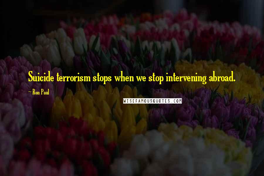 Ron Paul Quotes: Suicide terrorism stops when we stop intervening abroad.