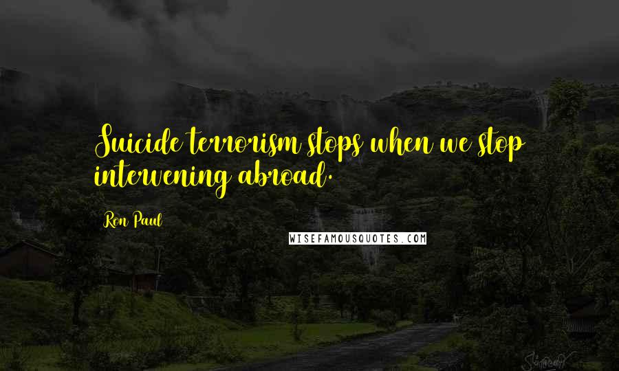 Ron Paul Quotes: Suicide terrorism stops when we stop intervening abroad.