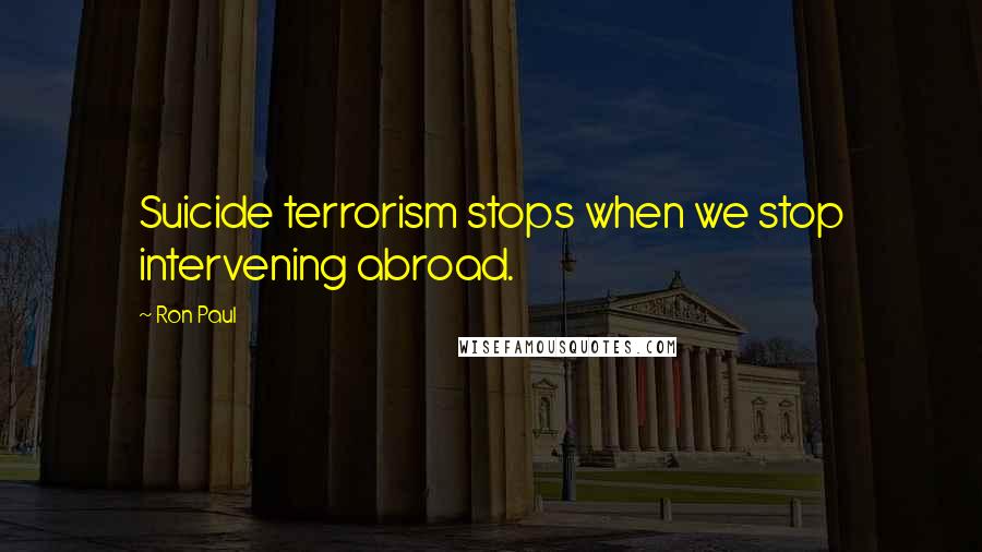 Ron Paul Quotes: Suicide terrorism stops when we stop intervening abroad.