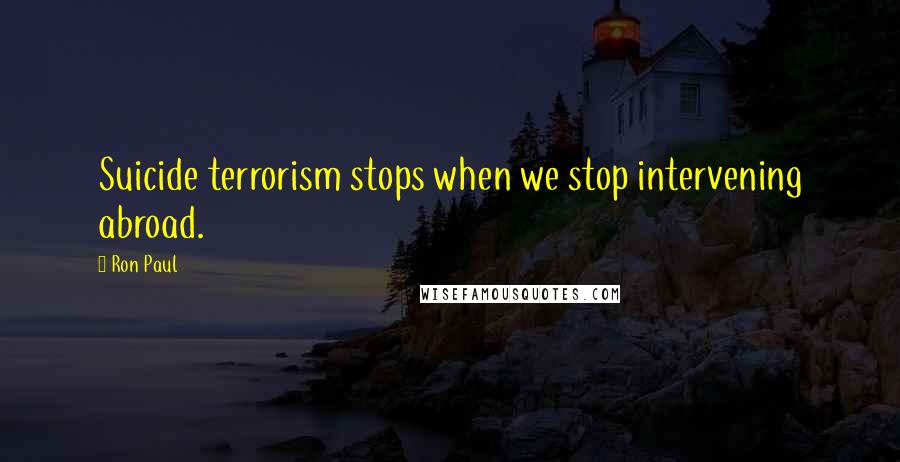 Ron Paul Quotes: Suicide terrorism stops when we stop intervening abroad.
