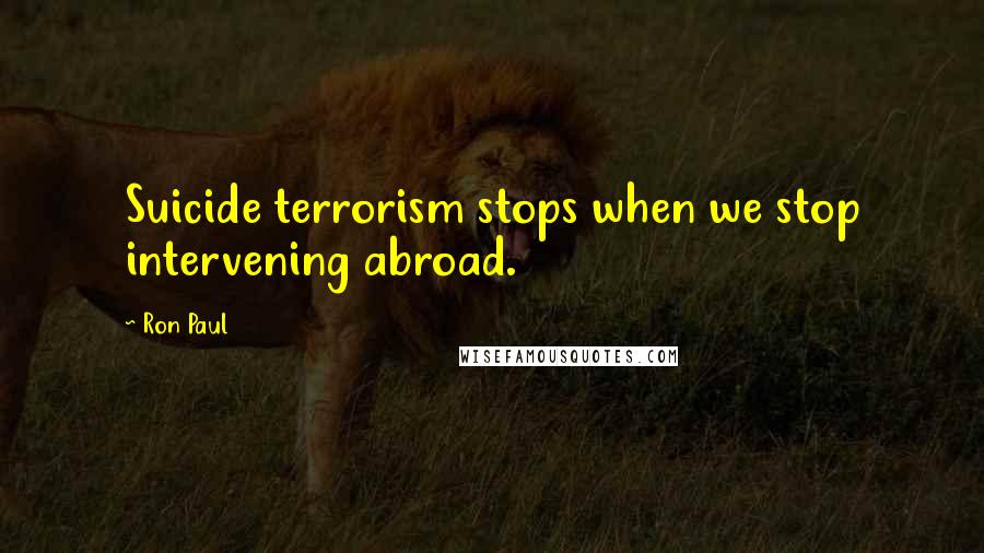 Ron Paul Quotes: Suicide terrorism stops when we stop intervening abroad.
