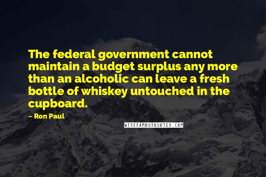 Ron Paul Quotes: The federal government cannot maintain a budget surplus any more than an alcoholic can leave a fresh bottle of whiskey untouched in the cupboard.