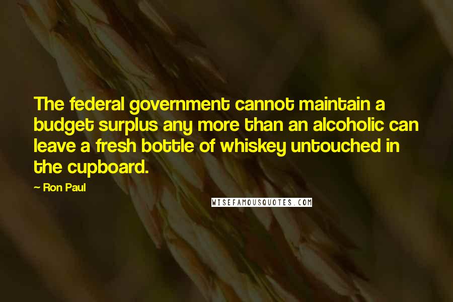 Ron Paul Quotes: The federal government cannot maintain a budget surplus any more than an alcoholic can leave a fresh bottle of whiskey untouched in the cupboard.