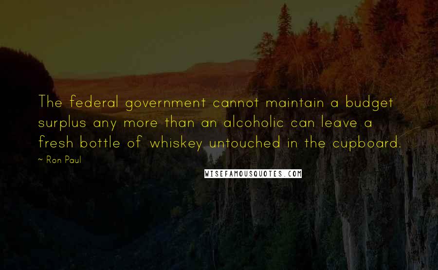 Ron Paul Quotes: The federal government cannot maintain a budget surplus any more than an alcoholic can leave a fresh bottle of whiskey untouched in the cupboard.