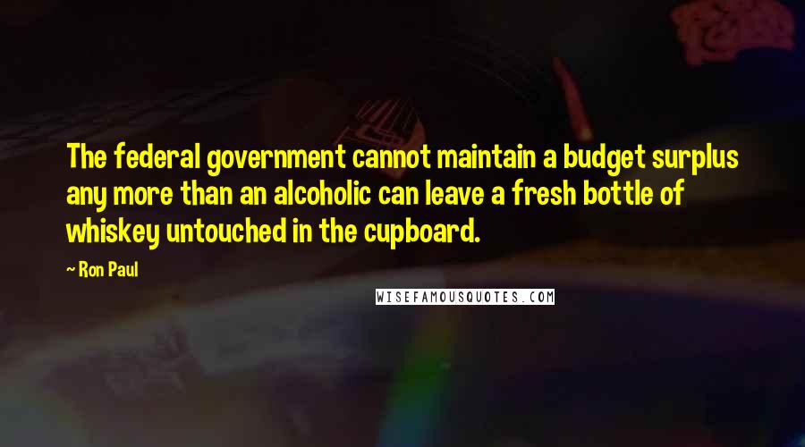 Ron Paul Quotes: The federal government cannot maintain a budget surplus any more than an alcoholic can leave a fresh bottle of whiskey untouched in the cupboard.