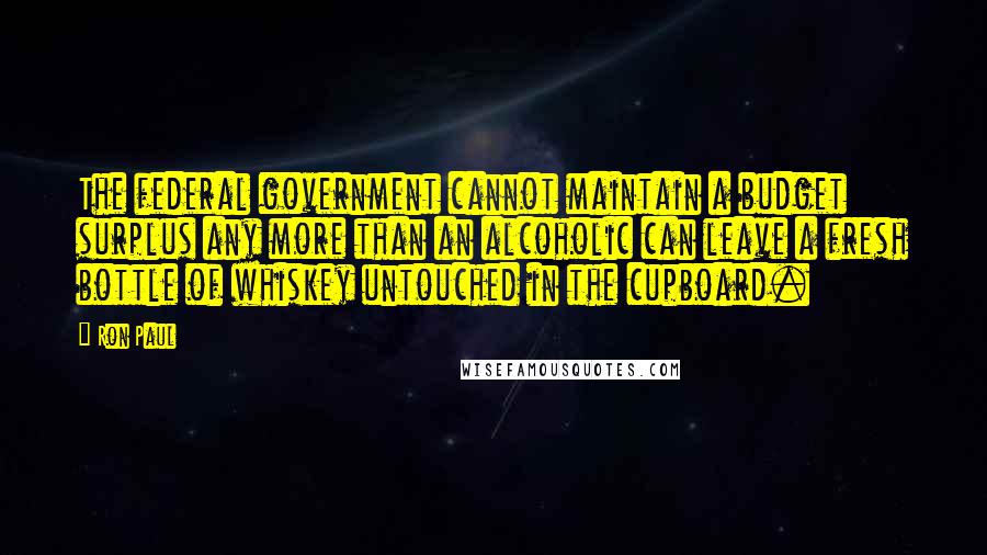 Ron Paul Quotes: The federal government cannot maintain a budget surplus any more than an alcoholic can leave a fresh bottle of whiskey untouched in the cupboard.