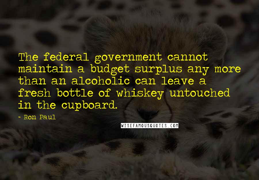 Ron Paul Quotes: The federal government cannot maintain a budget surplus any more than an alcoholic can leave a fresh bottle of whiskey untouched in the cupboard.