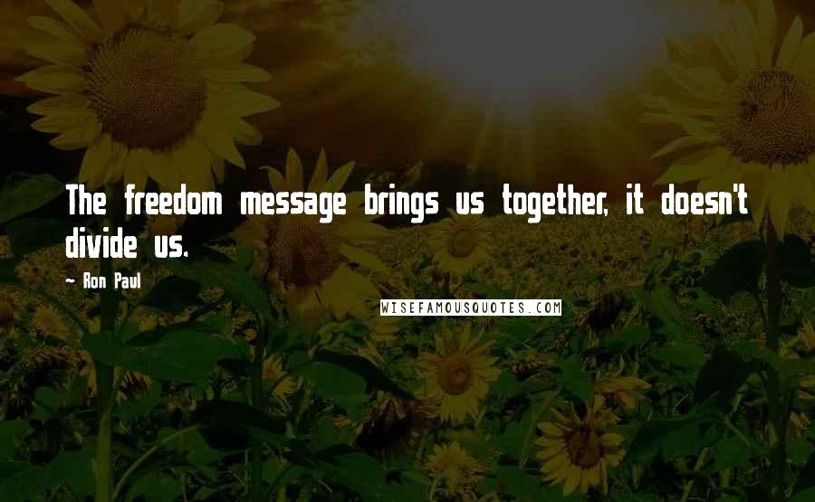 Ron Paul Quotes: The freedom message brings us together, it doesn't divide us.