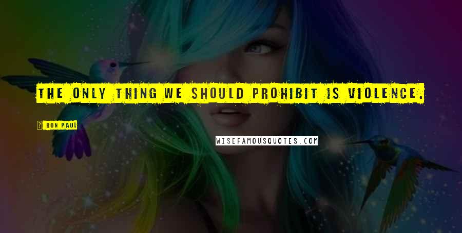 Ron Paul Quotes: The only thing we should prohibit is violence.