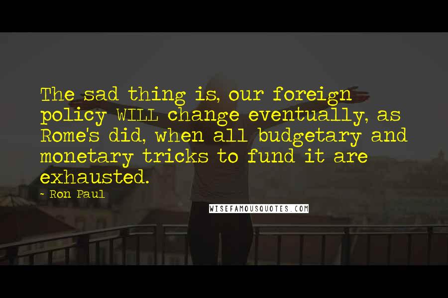 Ron Paul Quotes: The sad thing is, our foreign policy WILL change eventually, as Rome's did, when all budgetary and monetary tricks to fund it are exhausted.