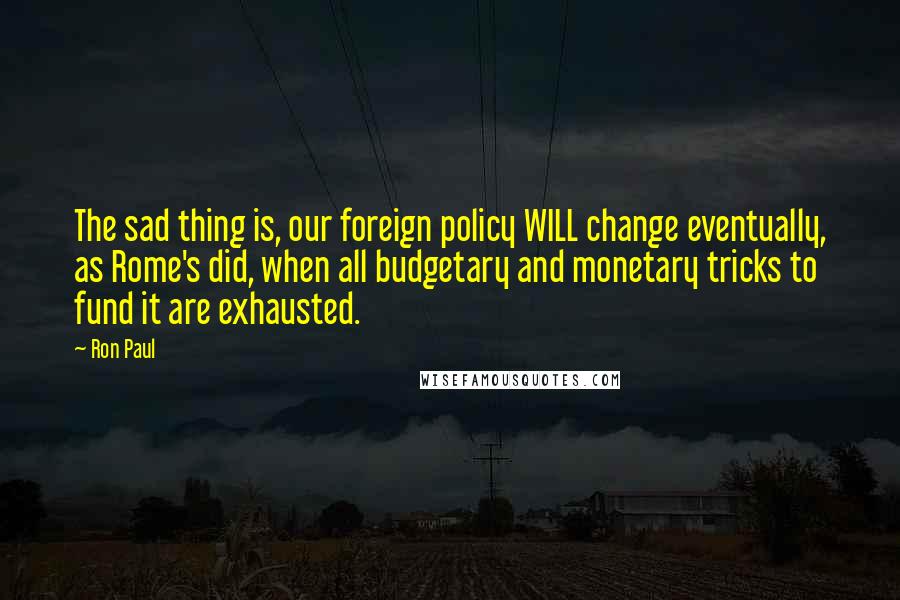 Ron Paul Quotes: The sad thing is, our foreign policy WILL change eventually, as Rome's did, when all budgetary and monetary tricks to fund it are exhausted.