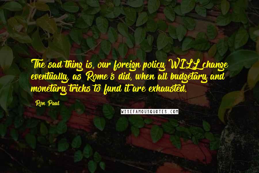 Ron Paul Quotes: The sad thing is, our foreign policy WILL change eventually, as Rome's did, when all budgetary and monetary tricks to fund it are exhausted.