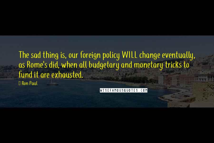 Ron Paul Quotes: The sad thing is, our foreign policy WILL change eventually, as Rome's did, when all budgetary and monetary tricks to fund it are exhausted.