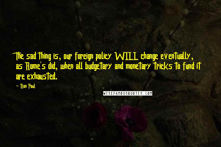 Ron Paul Quotes: The sad thing is, our foreign policy WILL change eventually, as Rome's did, when all budgetary and monetary tricks to fund it are exhausted.