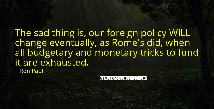 Ron Paul Quotes: The sad thing is, our foreign policy WILL change eventually, as Rome's did, when all budgetary and monetary tricks to fund it are exhausted.