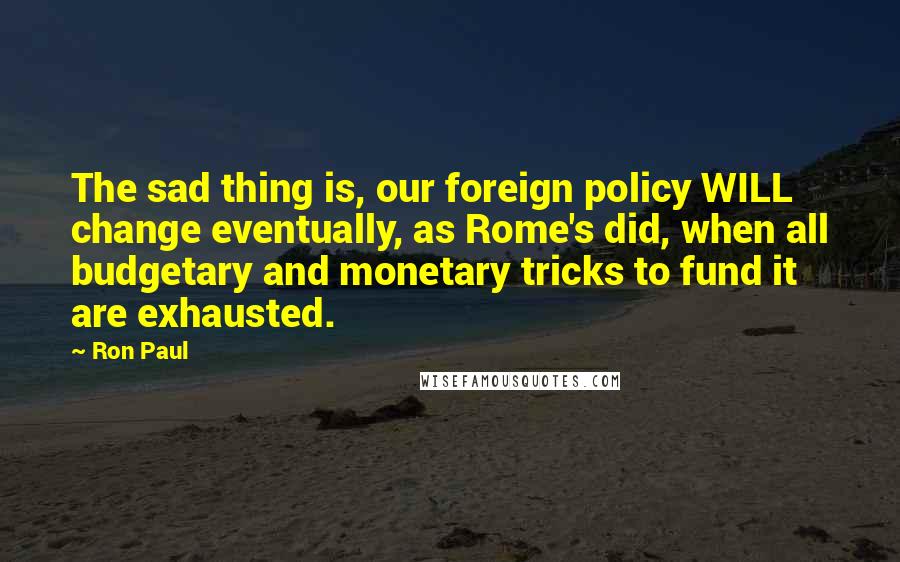Ron Paul Quotes: The sad thing is, our foreign policy WILL change eventually, as Rome's did, when all budgetary and monetary tricks to fund it are exhausted.