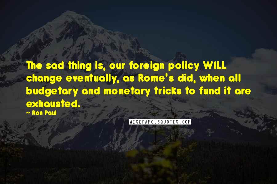 Ron Paul Quotes: The sad thing is, our foreign policy WILL change eventually, as Rome's did, when all budgetary and monetary tricks to fund it are exhausted.